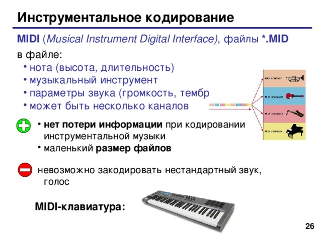 Инструментальное кодирование MIDI ( Musical Instrument Digital Interface ) , файлы *. MID в файле: нота (высота, длительность) музыкальный инструмент параметры звука (громкость, тембр) может быть несколько каналов нота (высота, длительность) музыкальный инструмент параметры звука (громкость, тембр) может быть несколько каналов нет потери информации при кодировании инструментальной музыки маленький размер файлов невозможно закодировать нестандартный звук, голос MIDI -клавиатура : 25 26 