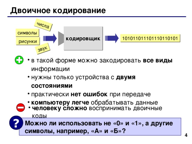 Двоичное кодирование кодировщик в такой форме можно закодировать все виды информации нужны только устройства с двумя состояниями практически нет ошибок при передаче компьютеру легче обрабатывать данные человеку сложно воспринимать двоичные коды ?  Можно ли использовать не «0» и «1», а другие  символы, например, «А» и «Б»? 3 4 