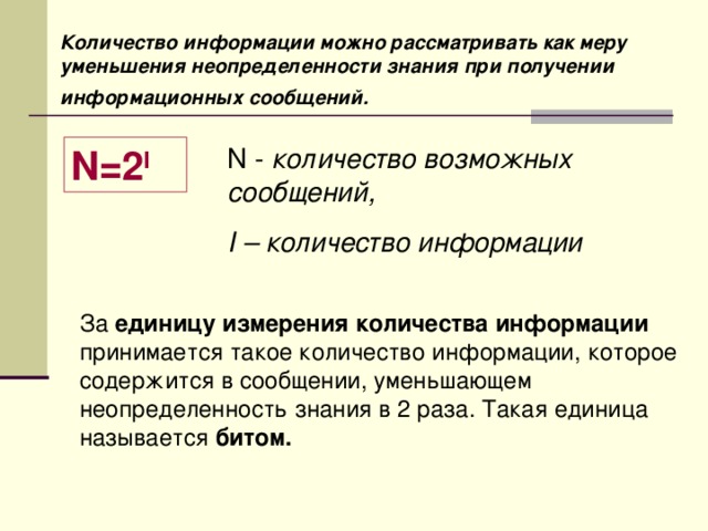 Количество информации можно рассматривать как меру уменьшения неопределенности знания при получении информационных сообщений.  N =2 I  N - количество возможных сообщений, I – количество информации За единицу измерения количества информации принимается такое количество информации, которое содержится в сообщении, уменьшающем неопределенность знания в 2 раза. Такая единица называется битом. 