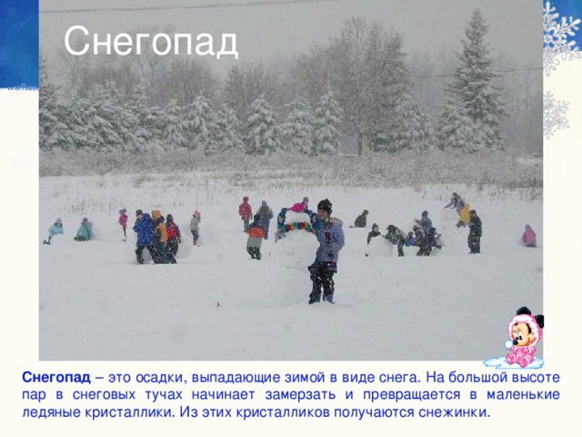 Снегопад  Снегопад – это осадки, выпадающие зимой в виде снега. На большой высоте пар в снеговых тучах начинает замерзать и превращается в маленькие ледяные кристаллики. Из этих кристалликов получаются снежинки. 