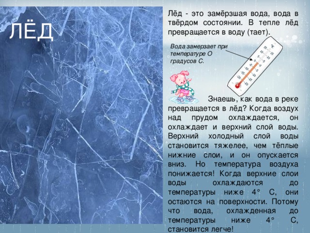 Лёд - это замёрзшая вода, вода в твёрдом состоянии. В тепле лёд превращается в воду (тает). ЛЁД Вода замерзает при температуре О градусов С.  Знаешь, как вода в реке превращается в лёд? Когда воздух над прудом охлаждается, он охлаждает и верхний слой воды. Верхний холодный слой воды становится тяжелее, чем тёплые нижние слои, и он опускается вниз. Но температура воздуха понижается! Когда верхние слои воды охлаждаются до температуры ниже 4° С, они остаются на поверхности. Потому что вода, охлажденная до температуры ниже 4° С, становится легче! 