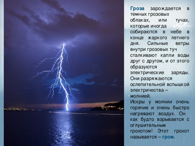 Гроза  зарождается в темных грозовых облаках, или тучах, которые иногда собираются в небе в конце жаркого летнего дня. Сильные ветры внутри грозовых туч сталкивают капли воды друг с другом, и от этого образуются электрические заряды. Они разряжаются ослепительной вспышкой электричества – молнией. Искры у молнии очень горячие и очень быстро нагревают воздух. Он как будто взрывается с оглушительным грохотом! Этот грохот называется – гром. 