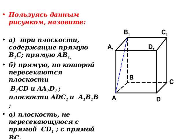 Пользуясь данным рисунком, назовите:  а) три плоскости, содержащие прямую В 1 С; прямую АВ 1; б) прямую, по которой пересекаются плоскости  B 1 CD и AA 1 D 1 ; плоскости ADC 1  и A 1 B 1 B ; в) плоскость, не пересекающуюся с прямой CD 1 ; с прямой BC 1 C 1 B 1 A 1 D 1 B C A D 