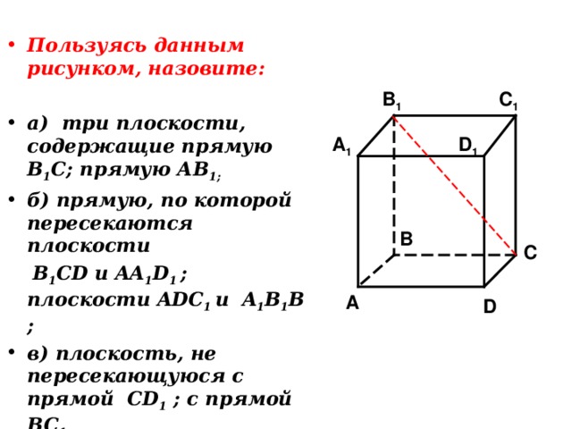 Пользуясь данным рисунком, назовите:  а) три плоскости, содержащие прямую В 1 С; прямую АВ 1; б) прямую, по которой пересекаются плоскости  B 1 CD и AA 1 D 1 ; плоскости ADC 1  и A 1 B 1 B ; в) плоскость, не пересекающуюся с прямой CD 1 ; с прямой BC 1 C 1 B 1 A 1 D 1 B C A D 