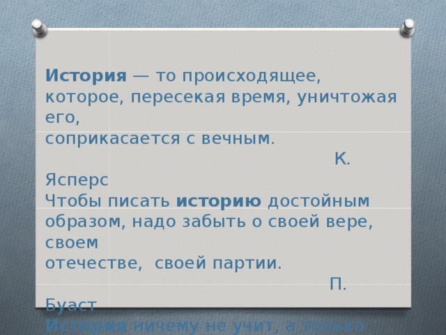  История — то происходящее, которое, пересекая время, уничтожая его,  соприкасается с вечным.       К. Ясперс  Чтобы писать историю достойным образом, надо забыть о своей вере, своем  отечестве, своей партии.         П. Буаст  История ничему не учит, а только наказывает за незнание уроков.      В. Ключевский  История учит лишь тому, что она никогда ничему не научила народы. Г. Гегель         