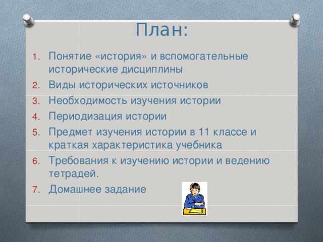 План:   Понятие «история» и вспомогательные исторические дисциплины Виды исторических источников Необходимость изучения истории Периодизация истории Предмет изучения истории в 11 классе и краткая характеристика учебника Требования к изучению истории и ведению тетрадей. Домашнее задание 