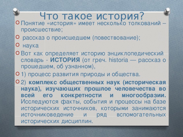 Что такое история? Понятие «история» имеет несколько толкований – происшествие;  рассказ о происшедшем (повествование);  наука Вот как определяет историю энциклопедический словарь - ИСТОРИЯ (от греч. historia — рассказ о прошедшем, об узнанном), 1) процесс развития природы и общества. 2) комплекс общественных наук (историческая наука), изучающих прошлое человечества во всей его конкретности и многообразии. Исследуются факты, события и процессы на базе исторических источников, которыми занимаются источниковедение и ряд вспомогательных исторических дисциплин.  