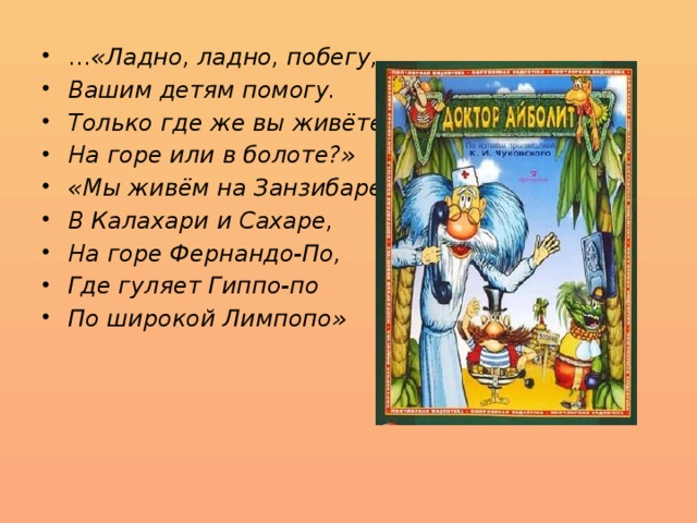 … «Ладно, ладно, побегу, Вашим детям помогу. Только где же вы живёте? На горе или в болоте?» «Мы живём на Занзибаре, В Калахари и Сахаре, На горе Фернандо-По, Где гуляет Гиппо-по По широкой Лимпопо» 