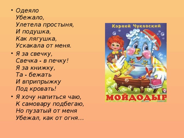 Одеяло  Убежало,  Улетела простыня,  И подушка,  Как лягушка,  Ускакала от меня. Я за свечку,  Свечка - в печку!  Я за книжку,  Та - бежать  И вприпрыжку  Под кровать! Я хочу напиться чаю,  К самовару подбегаю,  Но пузатый от меня  Убежал, как от огня… 