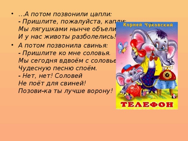 … А потом позвонили цапли:  - Пришлите, пожалуйста, капли:  Мы лягушками нынче объелись,  И у нас животы разболелись! А потом позвонила свинья:  - Пришлите ко мне соловья.  Мы сегодня вдвоём с соловьем  Чудесную песню споём.  - Нет, нет! Соловей  Не поёт для свиней!  Позови-ка ты лучше ворону! 