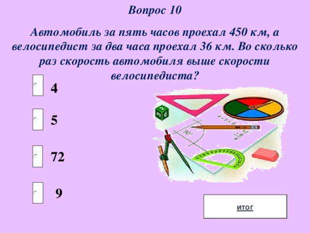 Вопрос 10 Автомобиль за пять часов проехал 450 км, а велосипедист за два часа проехал 36 км. Во сколько раз скорость автомобиля выше скорости велосипедиста? 4 5 72 9 