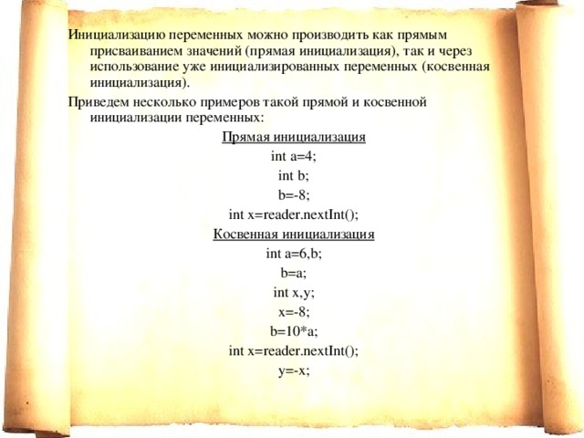 И нициализацию переменных можно производить как прямым присваиванием значений (прямая инициализация), так и через использование уже инициализированных переменных (косвенная инициализация). Приведем несколько примеров такой прямой и косвенной инициализации переменных: Прямая инициализация int a=4; int b; b=-8; int x=reader.nextInt(); Косвенная инициализация int a=6,b; b=a; int x,y; x=-8; b=10*a; int x=reader.nextInt(); y=-x; 