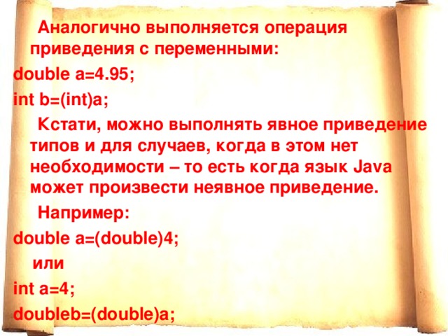  Аналогично выполняется операция приведения с переменными: double a=4.95; int b=(int)a;  Кстати, можно выполнять явное приведение типов и для случаев, когда в этом нет необходимости – то есть когда язык Java может произвести неявное приведение.  Например : double a=(double)4;  или int a=4; doubleb =( double ) a ; 
