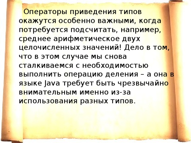  Операторы приведения типов окажутся особенно важными, когда потребуется подсчитать, например, среднее арифметическое двух целочисленных значений! Дело в том, что в этом случае мы снова сталкиваемся с необходимостью выполнить операцию деления – а она в языке Java требует быть чрезвычайно внимательным именно из-за использования разных типов. 
