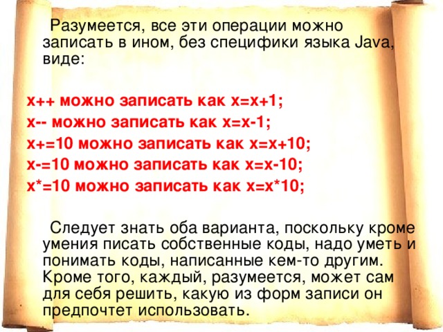  Разумеется, все эти операции можно записать в ином, без специфики языка Java, виде:  х++ можно записать как х=х+1; х-- можно записать как х=х-1; х+=10 можно записать как х=х+10; х-=10 можно записать как х=х-10; х*=10 можно записать как х=х*10;  Следует знать оба варианта, поскольку кроме умения писать собственные коды, надо уметь и понимать коды, написанные кем-то другим. Кроме того, каждый, разумеется, может сам для себя решить, какую из форм записи он предпочтет использовать. 