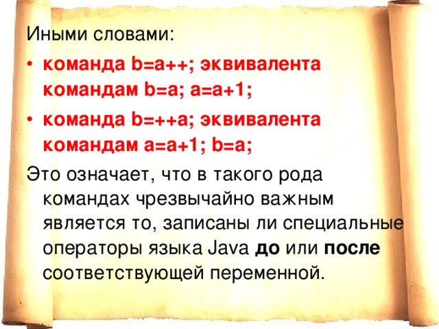 Иными словами: команда b=a++; эквивалента командам b=a; a=a+1; команда b=++a; эквивалента командам a=a+1; b=a; Это означает, что в такого рода командах чрезвычайно важным является то, записаны ли специальные операторы языка Java до или после соответствующей переменной. 