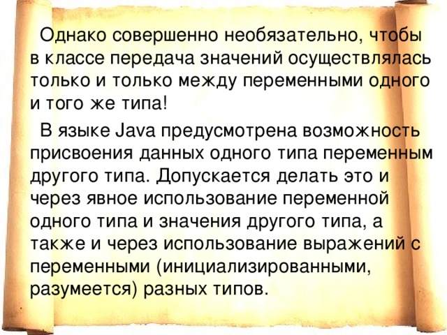  Однако совершенно необязательно, чтобы в классе передача значений осуществлялась только и только между переменными одного и того же типа!  В языке Java предусмотрена возможность присвоения данных одного типа переменным другого типа. Допускается делать это и через явное использование переменной одного типа и значения другого типа, а также и через использование выражений с переменными (инициализированными, разумеется) разных типов. 