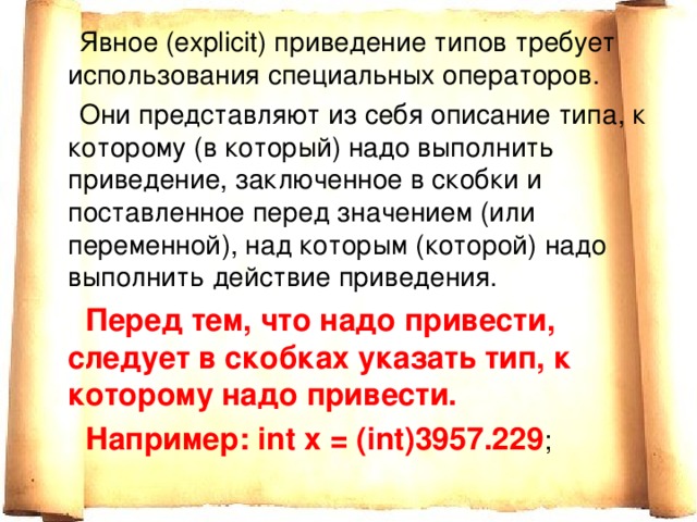   Явное (explicit) приведение типов требует использования специальных операторов.  Они представляют из себя описание типа, к которому (в который) надо выполнить приведение, заключенное в скобки и поставленное перед значением (или переменной), над которым (которой) надо выполнить действие приведения.  Перед тем, что надо привести, следует в скобках указать тип, к которому надо привести.  Например: int x = (int)3957.229 ; 