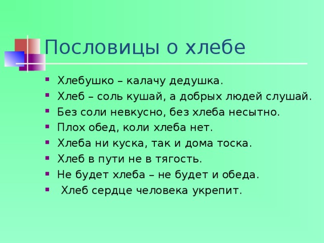 Пословицы о хлебе Хлебушко – калачу дедушка. Хлеб – соль кушай, а добрых людей слушай. Без соли невкусно, без хлеба несытно. Плох обед, коли хлеба нет. Хлеба ни куска, так и дома тоска. Хлеб в пути не в тягость. Не будет хлеба – не будет и обеда.  Хлеб сердце человека укрепит.  