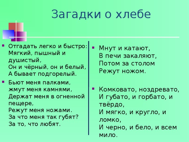 Загадки о хлебе Отгадать легко и быстро:  Мягкий, пышный и душистый,  Он и чёрный, он и белый,  А бывает подгорелый. Бьют меня палками, жмут меня камнями,  Держат меня в огненной пещере,  Режут меня ножами.  За что меня так губят?  За то, что любят.   Мнут и катают,  В печи закаляют,  Потом за столом  Режут ножом. Комковато, ноздревато,  И губато, и горбато, и твёрдо,  И мягко, и кругло, и ломко,  И черно, и бело, и всем мило. 