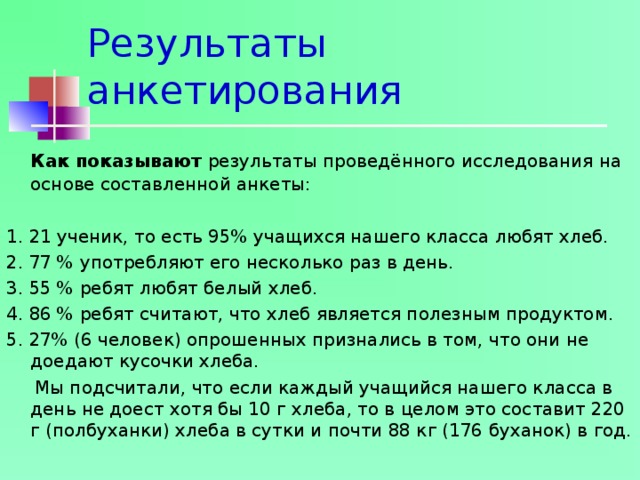 Результаты анкетирования    Как показывают результаты проведённого исследования на основе составленной анкеты: 1. 21 ученик, то есть 95% учащихся нашего класса любят хлеб. 2. 77 % употребляют его несколько раз в день. 3. 55 % ребят любят белый хлеб. 4. 86 % ребят считают, что хлеб является полезным продуктом. 5. 27% (6 человек) опрошенных признались в том, что они не доедают кусочки хлеба.  Мы подсчитали, что если каждый учащийся нашего класса в день не доест хотя бы 10 г хлеба, то в целом это составит 220 г (полбуханки) хлеба в сутки и почти 88 кг (176 буханок) в год. 