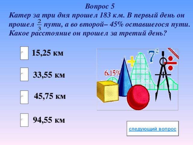 Вопрос 5 Катер за три дня прошел 183 км. В первый день он прошел пути, а во второй– 45% оставшегося пути. Какое расстояние он прошел за третий день? 15,25 км 33,55 км 45,75 км 94,55 км 