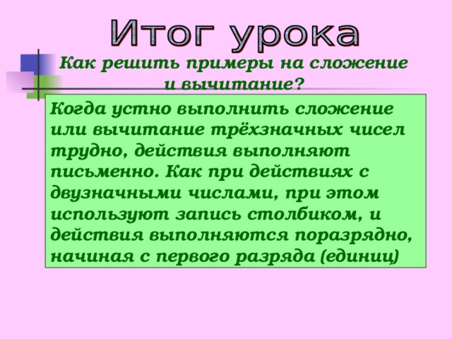 Как решить примеры на сложение и вычитание? Когда устно выполнить сложение или вычитание трёхзначных чисел трудно, действия выполняют письменно. Как при действиях с двузначными числами, при этом используют запись столбиком, и действия выполняются поразрядно, начиная с первого разряда (единиц)  