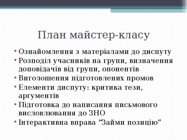 План майстер-класу Ознайомлення з матеріалами до диспуту Розподіл учасників на групи, визначення доповідачів від групи, опонентів Виголошення підготовлених промов Елементи диспуту: критика тези, аргументів Підготовка до написання письмового висловлювання до ЗНО Інтерактивна вправа “Займи позицію” 