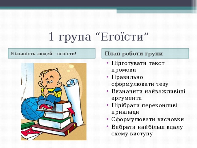 1 група “Егоїсти” Більшість людей – егоїсти! План роботи групи Підготувати текст промови Правильно сформулювати тезу Визначити найважливіші аргументи Підібрати переконливі приклади Сформулювати висновки Вибрати найбільш вдалу схему виступу 