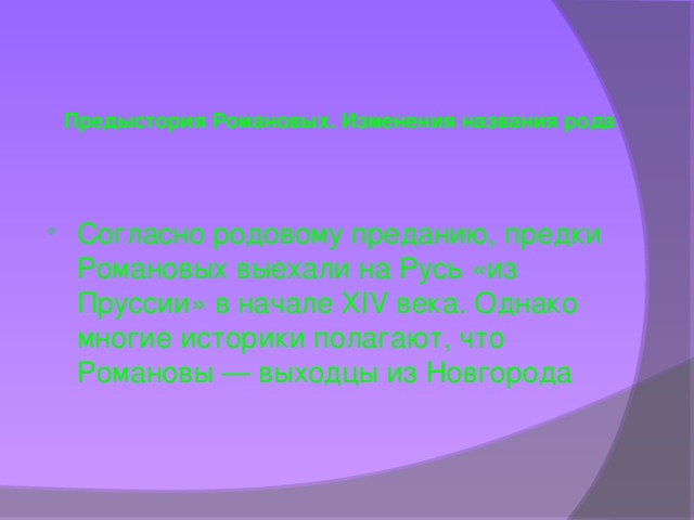 Предыстория Романовых. Изменения названия рода   Согласно родовому преданию, предки Романовых выехали на Русь «из Пруссии» в начале XIV века. Однако многие историки полагают, что Романовы — выходцы из Новгорода 