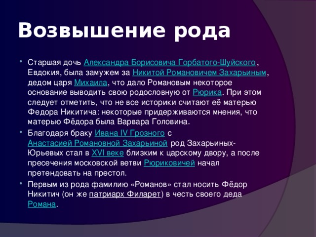 Возвышение рода Старшая дочь Александра Борисовича Горбатого-Шуйского , Евдокия, была замужем за Никитой Романовичем Захарьиным , дедом царя Михаила , что дало Романовым некоторое основание выводить свою родословную от Рюрика . При этом следует отметить, что не все историки считают её матерью Федора Никитича: некоторые придерживаются мнения, что матерью Фёдора была Варвара Головина. Благодаря браку Ивана IV Грозного с Анастасией Романовной Захарьиной род Захарьиных-Юрьевых стал в XVI веке близким к царскому двору, а после пресечения московской ветви Рюриковичей начал претендовать на престол. Первым из рода фамилию «Романов» стал носить Фёдор Никитич (он же патриарх Филарет ) в честь своего деда Романа . 