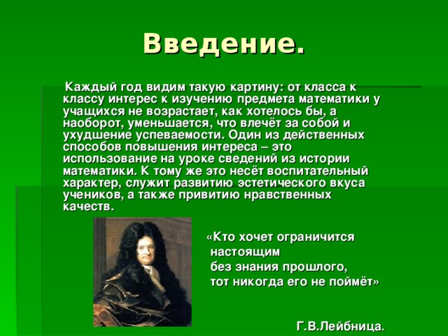 Введение.  Каждый год видим такую картину: от класса к классу интерес к изучению предмета математики у учащихся не возрастает, как хотелось бы, а наоборот, уменьшается, что влечёт за собой и ухудшение успеваемости. Один из действенных способов повышения интереса – это использование на уроке сведений из истории математики. К тому же это несёт воспитательный характер, служит развитию эстетического вкуса учеников, а также привитию нравственных качеств.    «Кто хочет ограничится  настоящим  без знания прошлого,  тот никогда его не поймёт»    Г.В.Лейбница . .  