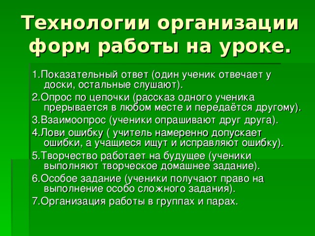 Технологии организации форм работы на уроке. 1.Показательный ответ (один ученик отвечает у доски, остальные слушают). 2.Опрос по цепочки (рассказ одного ученика прерывается в любом месте и передаётся другому). 3.Взаимоопрос (ученики опрашивают друг друга). 4.Лови ошибку ( учитель намеренно допускает ошибки, а учащиеся ищут и исправляют ошибку). 5.Творчество работает на будущее (ученики выполняют творческое домашнее задание). 6.Особое задание (ученики получают право на выполнение особо сложного задания). 7.Организация работы в группах и парах. 