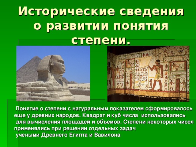 Исторические сведения о развитии понятия степени.  Понятие о степени с натуральным показателем сформировалось еще у древних народов. Квадрат и куб числа использовались  для вычисления площадей и объемов. Степени некоторых чисел применялись при решении отдельных задач  учеными Древнего Египта и Вавилона 