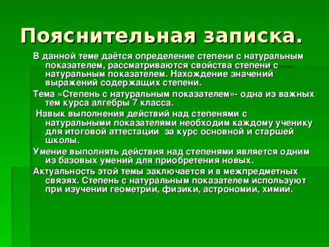 Пояснительная записка. В данной теме даётся определение степени с натуральным показателем, рассматриваются свойства степени с натуральным показателем. Нахождение значений выражений содержащих степени.  Тема «Степень с натуральным показателем»- одна из важных тем курса алгебры 7 класса.  Навык выполнения действий над степенями с натуральными показателями необходим каждому ученику для итоговой аттестации за курс основной и старшей школы. Умение выполнять действия над степенями является одним из базовых умений для приобретения новых. Актуальность этой темы заключается и в межпредметных связях. Степень с натуральным показателем используют при изучении геометрии, физики, астрономии, химии.   