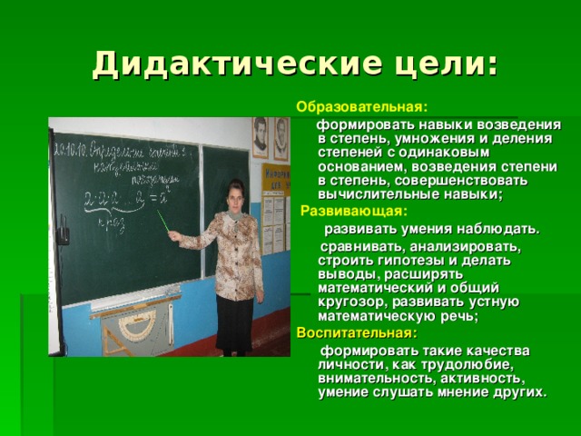 Дидактические цели: Образовательная:   формировать навыки возведения в степень, умножения и деления степеней с одинаковым основанием, возведения степени в степень, совершенствовать вычислительные навыки;  Развивающая:  развивать умения наблюдать.  сравнивать, анализировать, строить гипотезы и делать выводы, расширять математический и общий кругозор, развивать устную математическую речь; Воспитательная:  формировать такие качества личности, как трудолюбие, внимательность, активность, умение слушать мнение других. 