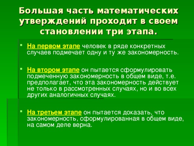 Большая часть математических утверждений проходит в своем становлении три этапа. На первом этапе человек в ряде конкретных случаев подмечает одну и ту же закономерность.  На втором этапе он пытается сформулировать подмеченную закономерность в общем виде, т.е. предполагает, что эта закономерность действует не только в рассмотренных случаях, но и во всех других аналогичных случаях.  На третьем этапе он пытается доказать, что закономерность, сформулированная в общем виде, на самом деле верна.  