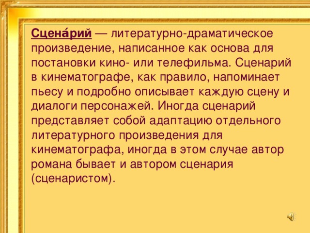 Сцена́рий — литературно-драматическое произведение, написанное как основа для постановки кино- или телефильма. Сценарий в кинематографе, как правило, напоминает пьесу и подробно описывает каждую сцену и диалоги персонажей. Иногда сценарий представляет собой адаптацию отдельного литературного произведения для кинематографа, иногда в этом случае автор романа бывает и автором сценария (сценаристом). 