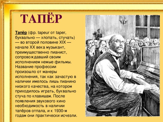 ТАПЁР Тапёр (фр. tapeur от taper, буквально — хлопать, стучать) — во второй половине XIX — начале XX века музыкант, преимущественно пианист, сопровождавший своим исполнением немые фильмы. Название профессии произошло от манеры исполнения, так как зачастую в наличии имелось лишь пианино низкого качества, на котором приходилось играть, буквально стуча по клавишам. После появления звукового кино необходимость в наличии тапёров отпала, и к 1930-м годам они практически исчезли. 