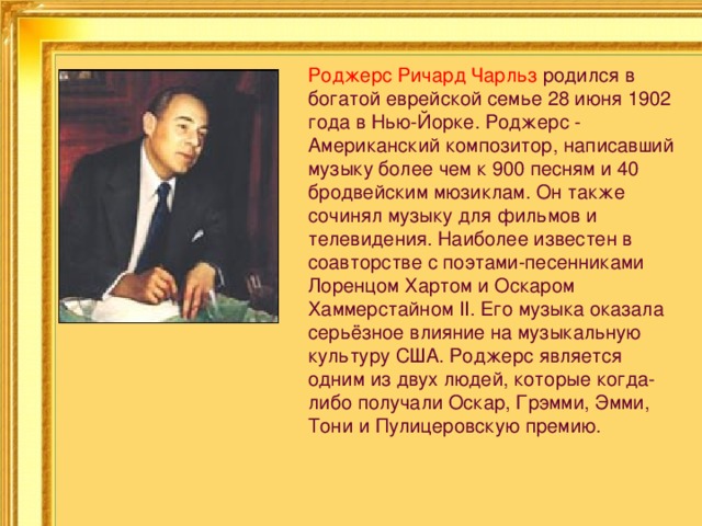 Роджерс Ричард Чарльз  родился в богатой еврейской семье 28 июня 1902 года в Нью-Йорке. Роджерс - Американский композитор, написавший музыку более чем к 900 песням и 40 бродвейским мюзиклам. Он также сочинял музыку для фильмов и телевидения. Наиболее известен в соавторстве с поэтами-песенниками Лоренцом Хартом и Оскаром Хаммерстайном II. Его музыка оказала серьёзное влияние на музыкальную культуру США. Роджерс является одним из двух людей, которые когда-либо получали Оскар, Грэмми, Эмми, Тони и Пулицеровскую премию. 