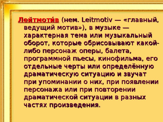 Лейтмоти́в  (нем. Leitmotiv — «главный, ведущий мотив»), в музыке — характерная тема или музыкальный оборот, которые обрисовывают какой-либо персонаж оперы, балета, программной пьесы, кинофильма, его отдельные черты или определённую драматическую ситуацию и звучат при упоминании о них, при появлении персонажа или при повторении драматической ситуации в разных частях произведения. 