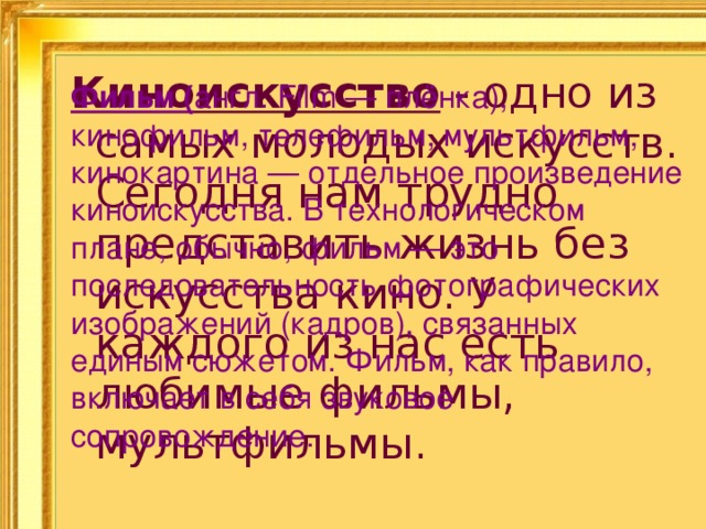 Киноискусство - одно из самых молодых искусств. Сегодня нам трудно представить жизнь без искусства кино. У каждого из нас есть любимые фильмы, мультфильмы. Фильм ( англ. Film — плёнка), кинофильм, телефильм, мультфильм, кинокартина — отдельное произведение киноискусства. В технологическом плане, обычно, фильм — это последовательность фотографических изображений (кадров), связанных единым сюжетом. Фильм, как правило, включает в себя звуковое сопровождение. 