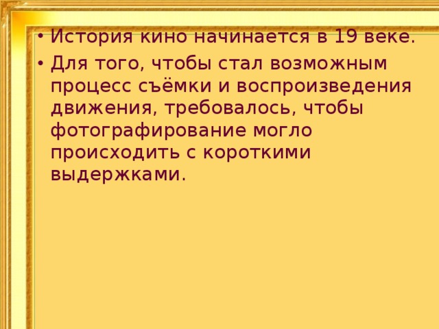 История кино начинается в 19 веке. Для того, чтобы стал возможным процесс съёмки и воспроизведения движения, требовалось, чтобы фотографирование могло происходить с короткими выдержками. 