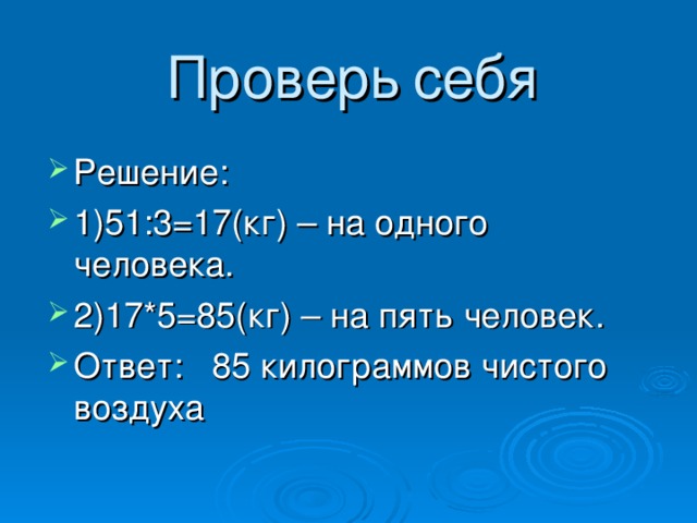 Проверь  себя Решение: 1)51:3=17(кг) – на одного человека. 2)17*5=85(кг) – на пять человек. Ответ:  85 килограммов чистого воздуха 