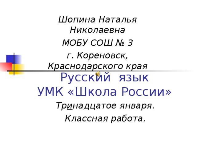  Шопина Наталья Николаевна МОБУ СОШ № 3 г. Кореновск, Краснодарского края Русский язык  УМК «Школа России» Тр и надцатое января. Классная работа. 