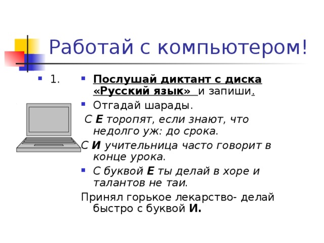 Работай с компьютером! Послушай диктант с диска «Русский язык»  и запиши . Отгадай шарады. 1.  С Е торопят, если знают, что недолго уж: до срока. С И учительница часто говорит в конце урока.  С буквой Е ты делай в хоре и талантов не таи. Принял горькое лекарство- делай быстро с буквой И. 