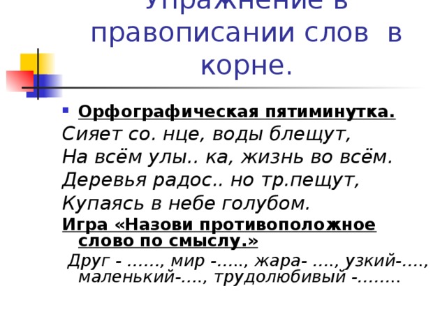 Упражнение в правописании слов в корне. Орфографическая пятиминутка. Сияет со. нце, воды блещут, На всём улы.. ка, жизнь во всём. Деревья радос.. но тр.пещут, Купаясь в небе голубом. Игра «Назови противоположное слово по смыслу.»  Друг - ……, мир -….., жара- …., узкий-…., маленький-…., трудолюбивый -……..  