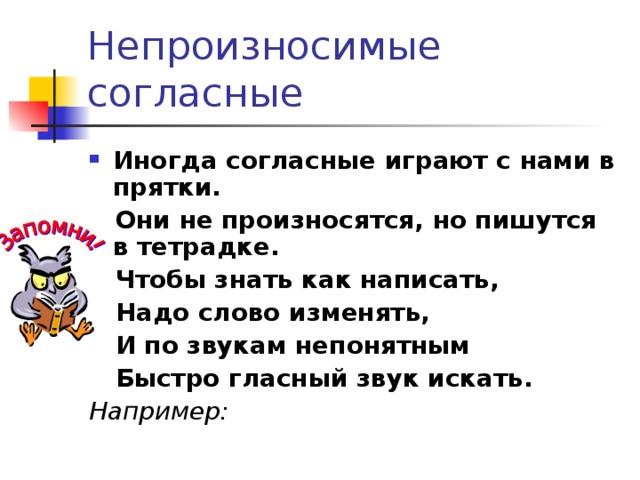 Непроизносимые согласные Иногда согласные играют с нами в прятки.  Они не произносятся, но пишутся в тетрадке.  Чтобы знать как написать,  Надо слово изменять,  И по звукам непонятным  Быстро гласный звук искать. Например:  