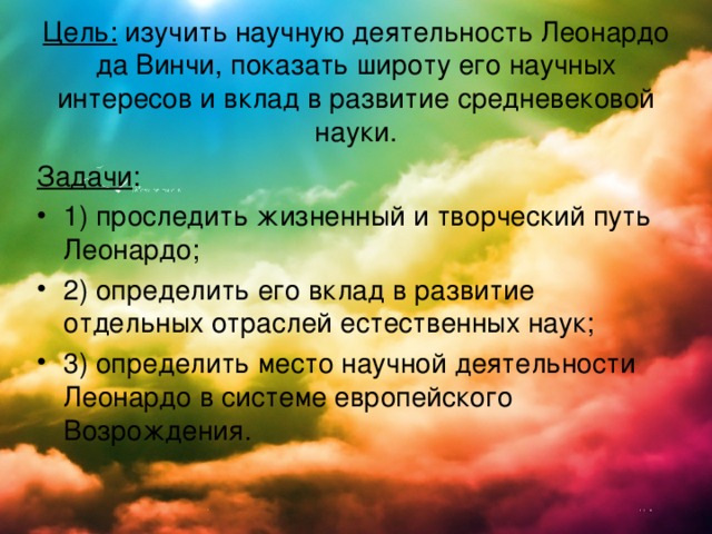 Цель: изучить научную деятельность Леонардо да Винчи, показать широту его научных интересов и вклад в развитие средневековой науки.   Задачи : 1) проследить жизненный и творческий путь Леонардо; 2) определить его вклад в развитие отдельных отраслей естественных наук; 3) определить место научной деятельности Леонардо в системе европейского Возрождения. 