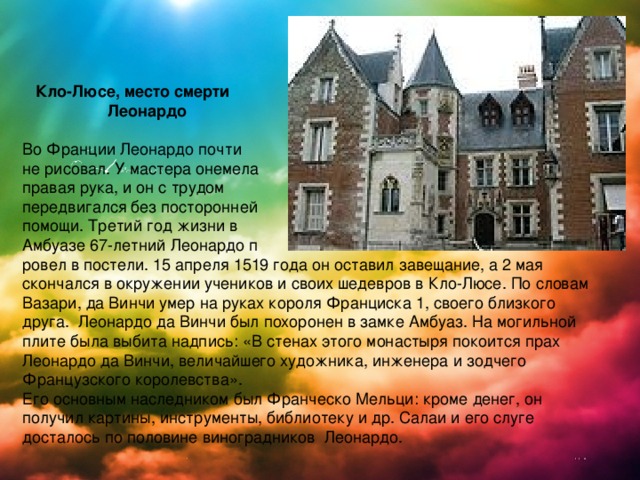   Кло-Люсе, место смерти  Леонардо  Во Франции Леонардо почти не рисовал. У мастера онемела правая рука, и он с трудом передвигался без посторонней помощи. Третий год жизни в Амбуазе 67-летний Леонардо п ровел в постели. 15 апреля 1519 года он оставил завещание, а 2 мая скончался в окружении учеников и своих шедевров в Кло-Люсе. По словам Вазари, да Винчи умер на руках короля Франциска 1, своего близкого друга. Леонардо да Винчи был похоронен в замке Амбуаз. На могильной плите была выбита надпись: «В стенах этого монастыря покоится прах Леонардо да Винчи, величайшего художника, инженера и зодчего Французского королевства». Его основным наследником был Франческо Мельци: кроме денег, он получил картины, инструменты, библиотеку и др. Салаи и его слуге досталось по половине виноградников Леонардо. 
